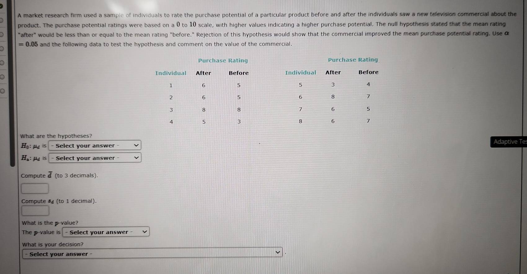 A market research firm used a sample of individuals to rate the purchase potential of a particular product before and after the individuals saw a new television commercial about the 
product. The purchase potential ratings were based on a 0 to 10 scale, with higher values indicating a higher purchase potential. The null hypothesis stated that the mean rating 
"after" would be less than or equal to the mean rating "before." Rejection of this hypothesis would show that the commercial improved the mean purchase potential rating. Use α
= 0.05 and the following data to test the hypothesis and comment on the value of the commercial. 
What are the hypotheses? 
Adaptive Te 
Họ:μd is - Select your answer - 
H₈: μa is - Select your answer - 
Compute d (to 3 decimals). 
Compute s (to 1 decimal). 
What is the p -value? 
The p -value is - Select your answer - 
What is your decision? 
Select your answer -