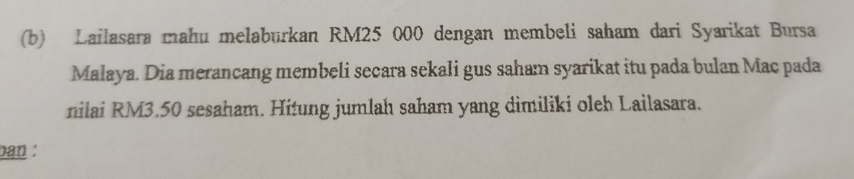 Lailasara mahu melaburkan RM25 000 dengan membeli saham dari Syarikat Bursa 
Malaya. Dia merancang membeli seçara sekali gus saham syarikat itu pada bulan Mac pada 
nilai RM3.50 sesaham. Hitung jumlah saham yang dimiliki oleh Lailasara. 
ban :