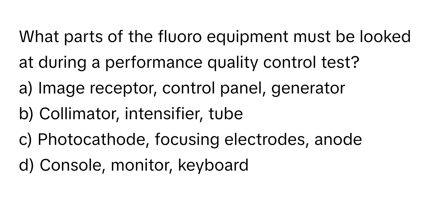 What parts of the fluoro equipment must be looked at during a performance quality control test?

a) Image receptor, control panel, generator
b) Collimator, intensifier, tube
c) Photocathode, focusing electrodes, anode
d) Console, monitor, keyboard