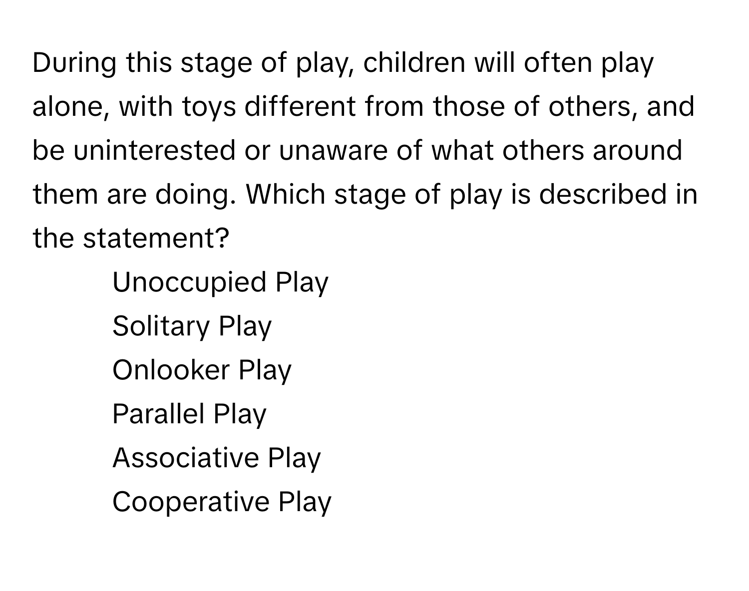 During this stage of play, children will often play alone, with toys different from those of others, and be uninterested or unaware of what others around them are doing. Which stage of play is described in the statement?

1) Unoccupied Play 
2) Solitary Play 
3) Onlooker Play 
4) Parallel Play 
5) Associative Play 
6) Cooperative Play