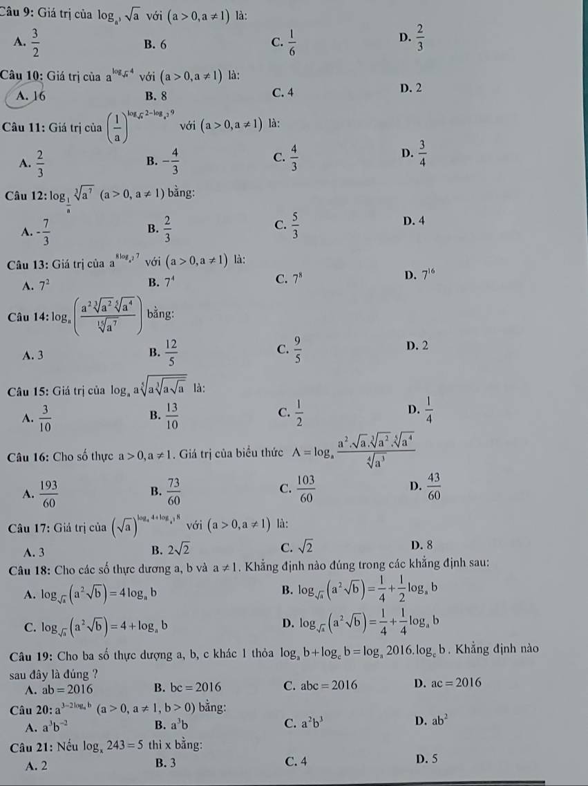 Giá trị của log _a^3sqrt(a) với (a>0,a!= 1) là:
D.
A.  3/2  B. 6 C.  1/6   2/3 
Câu 10: Giá trị của a^(log _sqrt(x))4 với (a>0,a!= 1) là:
A. 16 B. 8 C. 4
D. 2
Câu 11: Giá trị của ( 1/a )^log _sqrt(a)2-log _a^29 với (a>0,a!= 1) là:
A.  2/3  - 4/3   4/3 
B.
C.
D.  3/4 
Câu 12 :log _ 1/a sqrt[3](a^7)(a>0,a!= 1) bằng:
A. - 7/3   2/3   5/3 
D. 4
B.
C.
Câu 13: Giá trị của a^(8log _4^2)7 với (a>0,a!= 1) là:
D. 7^(16)
A. 7^2
B. 7^4
C. 7^8
Câu 14 :log _a( a^2sqrt[3](a^2)sqrt[5](a^4)/sqrt[15](a^7) ) bằng:
A. 3 B.  12/5  C.  9/5 
D. 2
Câu 15: Giá trị của log _aasqrt[5](asqrt [3]asqrt a) là:
A.  3/10   13/10   1/2  D.  1/4 
B.
C.
Câu 16: Cho số thực a>0,a!= 1. Giá trị của biểu thức A=log _a (a^2.sqrt[3](a^2).sqrt[5](a^4))/sqrt[4](a^3) 
A.  193/60   73/60  C.  103/60  D.  43/60 
B.
Câu 17: Giả trị của (sqrt(a))^log _a4+log _a18 với (a>0,a!= 1) là:
A. 3 B. 2sqrt(2) C. sqrt(2) D. 8
Câu 18: Cho các số thực dương a, b và a!= 1. Khẳng định nào đúng trong các khẳng định sau:
A. log _sqrt(a)(a^2sqrt(b))=4log _ab
B. log _sqrt(a)(a^2sqrt(b))= 1/4 + 1/2 log _ab
C. log _sqrt(a)(a^2sqrt(b))=4+log _ab
D. log _sqrt(a)(a^2sqrt(b))= 1/4 + 1/4 log _ab
Câu 19: Cho ba số thực dượng a, b, c khác 1 thỏa log _ab+log _cb=log _a2016.log _cb Khẳng định nào
sau đây là đúng ?
A. ab=2016 B. bc=2016 C. abc=2016 D. ac=2016
Câu 20 :a^(3-2log _a)b(a>0,a!= 1,b>0) bằng:
A. a^3b^(-2) B. a^3b C. a^2b^3 D. ab^2
* Câu 21: Nếu log _x243=5 thì x bằng:
A. 2 B. 3 C. 4 D. 5