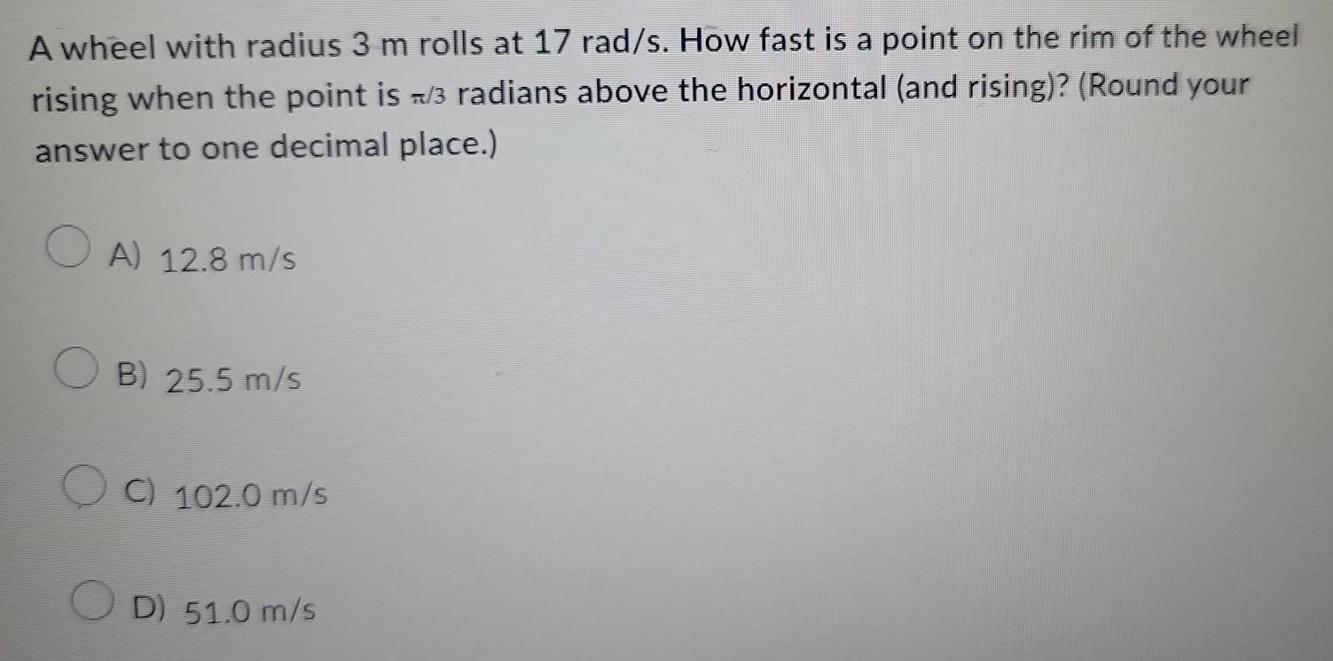 A wheel with radius 3 m rolls at 17 rad/s. How fast is a point on the rim of the wheel
rising when the point is π3 radians above the horizontal (and rising)? (Round your
answer to one decimal place.)
A) 12.8 m/s
B) 25.5 m/s
C) 102.0 m/s
D) 51.0 m/s