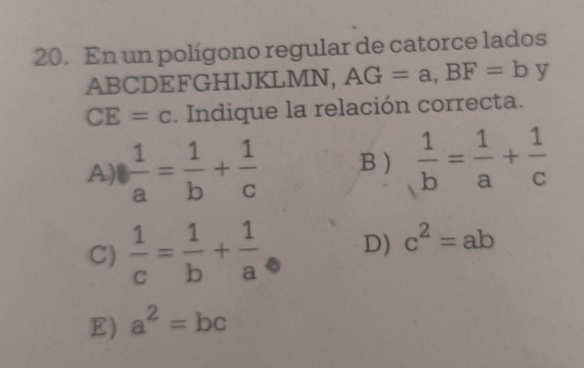 En un polígono regular de catorce lados
ABCDEFGHIJKLMN, AG=a, BF=b y
CE=c. Indique la relación correcta.
A)  1/a = 1/b + 1/c   1/b = 1/a + 1/c 
B)
C)  1/c = 1/b + 1/a 
D) c^2=ab
E) a^2=bc