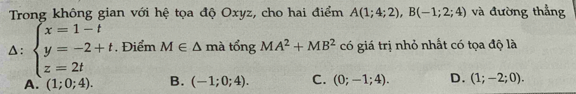 Trong không gian với hệ tọa độ Oxyz, cho hai điểm A(1;4;2), B(-1;2;4) và đường thẳng
△: beginarrayl x=1-t y=-2+t z=2tendarray.. Điểm M∈ △ mà tổng MA^2+MB^2 có giá trị nhỏ nhất có tọa độ là
B.
A. (1;0;4). (-1;0;4). C. (0;-1;4). D. (1;-2;0).