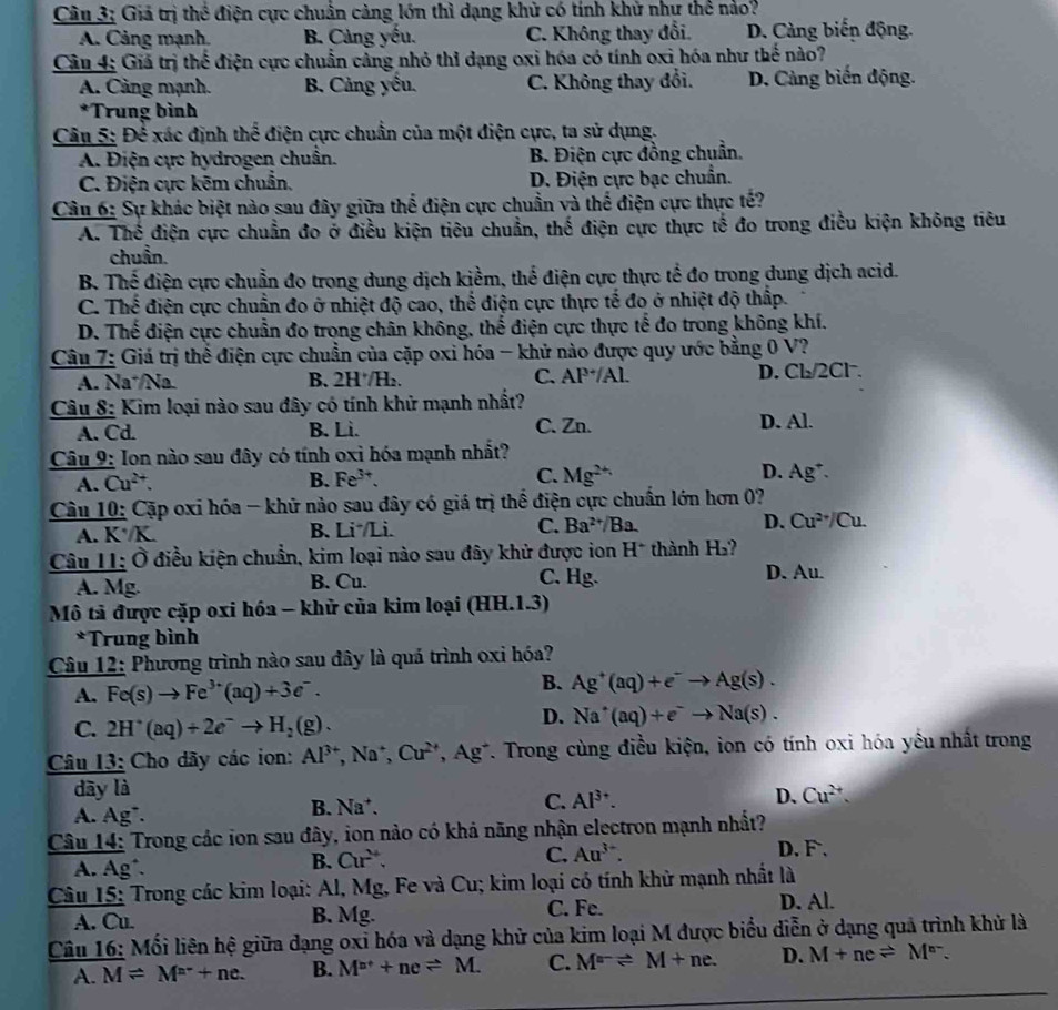 Giả trị thể điện cực chuẩn cảng lớn thì dạng khử có tính khử như thể nảo?
A. Cảng mạnh. B. Cảng yếu. C. Không thay đổi. D. Cảng biến động.
Câu 4: Giá trị thể điện cực chuẩn cảng nhỏ thỉ dạng oxi hóa có tính oxi hóa như thế nào?
A. Cảng mạnh. B. Cảng yếu. C. Không thay đổi. D. Cảng biến động.
*Trung bình
Câu 5: Để xác định thể điện cực chuẩn của một điện cực, ta sử dụng.
A. Điện cực hydrogen chuẩn. B. Điện cực đồng chuẩn.
C. Điện cực kẽm chuẩn, D. Điện cực bạc chuẩn.
Câu 6: Sự khác biệt nào sau đây giữa thể điện cực chuẩn và thể điện cực thực tế?
A. Thể điện cực chuẩn đo ở điều kiện tiêu chuẩn, thế điện cực thực tế đo trong điều kiện không tiêu
chuẩn.
B Thể điện cực chuẩn đo trong dung dịch kiềm, thể điện cực thực tế đo trong dung dịch acid.
C. Thế điện cực chuẩn đo ở nhiệt độ cao, thể điện cực thực tế đo ở nhiệt độ thấp.
D. Thế điện cực chuẩn đo trong chân không, thể điện cực thực tế đo trong không khí.
Câu 7: Giá trị thể điện cực chuẩn của cặp oxi hóa - khử nào được quy ước bằng 0 V?
A. Na´/Na. B. 2H·/H₂. C. AP^3/Al D. Cl₂/2Cl.
Câu 8: Kim loại nào sau đây có tính khử mạnh nhất?
A. Cd. B. Lì. C. Zn. D. Al.
Câu 9: Ion nào sau đây có tính oxi hóa mạnh nhất?
A. Cu^2 B. Fe^(3+). C. Mg^(2+) D. Ag^+.
Câu 10: Cặp oxi hóa - khữ nào sau đây có giá trị thế điện cực chuẩn lớn hơn 0?
A. K·/K. B. Li /Li. C. Ba^(2+)/Ba. D. Cu^(2+)/Cu.
Câu 11: Ở điều kiện chuẩn, kim loại nào sau đây khử được ion H^+ thành H_2
A. Mg B. Cu. C. Hg. D. Au.
Mô tả được cặp oxi hóa - khử của kim loại (HH.1.3)
*Trung bình
Câu 12: Phương trình nào sau đây là quá trình oxi hóa?
B.
A. Fe(s)to Fe^(3+)(aq)+3e^-. Ag^+(aq)+e^-to Ag(s).
C. 2H^+(aq)+2e^-to H_2(g).
D. Na^+(aq)+e^-to Na(s).
Câu 13: Cho dãy các ion: Al^(3+) . Na, Cu^(2+) *, Ag*. Trong cùng điều kiện, ion có tính oxi hóa yếu nhất trong
dāy là Cu^(2+).
A. Ag^-.
B. Na^+.
C. Al^(3+). D、
Câu 14: Trong các ion sau đây, ion nào có khả năng nhận electron mạnh nhất?
A. Ag*.
B. Cur^4. C. Au^(3+). D.F .
Câu 15: Trong các kim loại: Al, Mg, Fe và Cu; kim loại có tính khử mạnh nhất là
A. Cu B. Mg. C. Fe.
D. Al.
Câu 16: Mối liên hệ giữa dạng oxi hóa và dạng khử của kim loại M được biểu diễn ở dạng quả trình khử là
A. Mleftharpoons M^(n-)+ne. B. M^(n+)+neleftharpoons M. C. M^(a-)leftharpoons M+ne. D. M+neleftharpoons M^(n-).