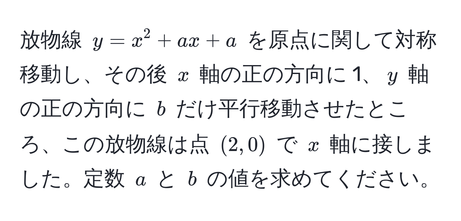 放物線 $y = x^2 + ax + a$ を原点に関して対称移動し、その後 $x$ 軸の正の方向に 1、$y$ 軸の正の方向に $b$ だけ平行移動させたところ、この放物線は点 $(2,0)$ で $x$ 軸に接しました。定数 $a$ と $b$ の値を求めてください。