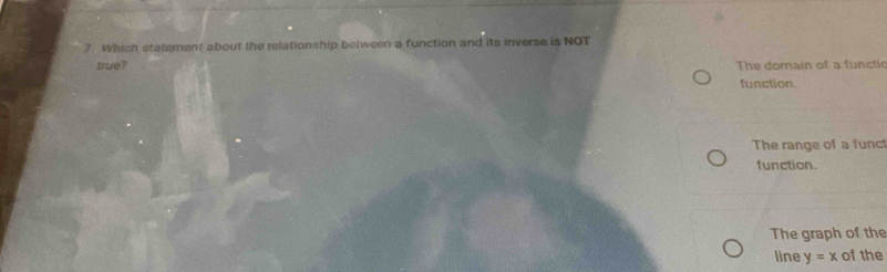 ?. Which statement about the relationship between a function and its inverse is NOT
true? The domain of a functie
function.
The range of a funct
function.
The graph of the
line y=x of the