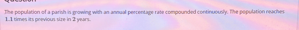 The population of a parish is growing with an annual percentage rate compounded continuously. The population reaches
1.1 times its previous size in 2 years.