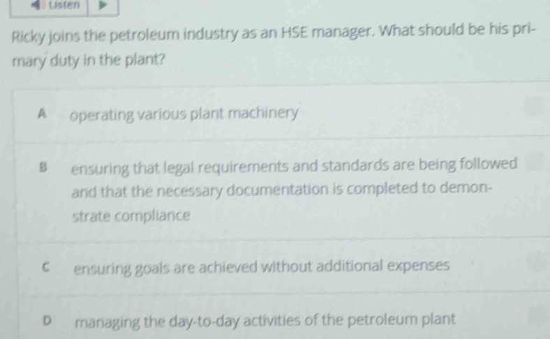 Listen
Ricky joins the petroleum industry as an HSE manager. What should be his pri-
mary duty in the plant?
A operating various plant machinery
Bensuring that legal requirements and standards are being followed
and that the necessary documentation is completed to demon-
strate compliance
€ ensuring goals are achieved without additional expenses
D managing the day-to-day activities of the petroleum plant