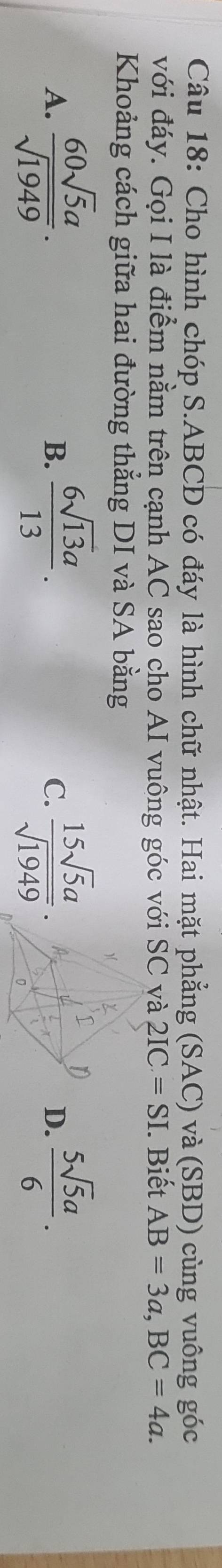 Cho hình chóp S. ABCD có đáy là hình chữ nhật. Hai mặt phẳng (SAC) và (SBD) cùng vuông góc
với đáy. Gọi I là điểm nằm trên cạnh AC sao cho AI vuông góc với SC và 2IC=SI. Biết AB=3a, BC=4a. 
Khoảng cách giữa hai đường thẳng DI và SA bằng
A.  60sqrt(5)a/sqrt(1949) . B.  6sqrt(13)a/13 . C.  15sqrt(5)a/sqrt(1949) . D.  5sqrt(5)a/6 .