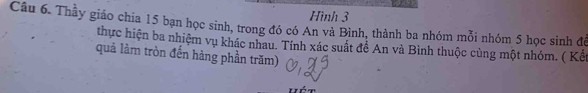 Hình 3 
Câu 6. Thầy giáo chia 15 bạn học sinh, trong đó có An và Bình, thành ba nhóm mỗi nhóm 5 học sinh đề 
thực hiện ba nhiệm vụ khác nhau. Tính xác suất để An và Bình thuộc cùng một nhóm. ( Kết 
quả làm tròn đến hàng phần trăm)