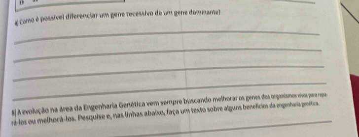 19 
# Como é possível diferenciar um gene recessivo de um gene dominante? 
_ 
_ 
_ 
_ 
_ 
5/ A evolução na área da Engenharia Genética vem sempre buscando melhorar os genes dos organismos vivos para repa 
rá-los ou melhorá-los. Pesquise e, nas linhas abaixo, faça um texto sobre alguns benefícios da engenharia genética