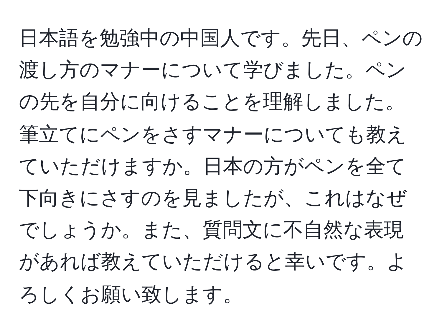 日本語を勉強中の中国人です。先日、ペンの渡し方のマナーについて学びました。ペンの先を自分に向けることを理解しました。筆立てにペンをさすマナーについても教えていただけますか。日本の方がペンを全て下向きにさすのを見ましたが、これはなぜでしょうか。また、質問文に不自然な表現があれば教えていただけると幸いです。よろしくお願い致します。