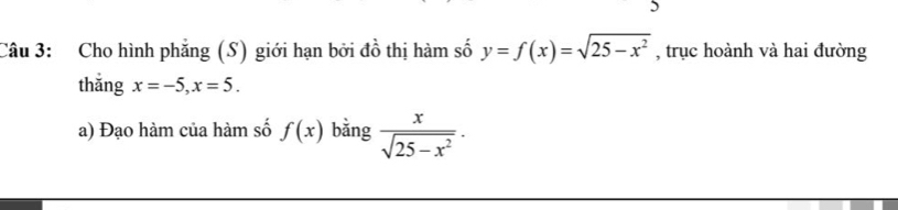 Cho hình phẳng (S) giới hạn bởi đồ thị hàm số y=f(x)=sqrt(25-x^2) , trục hoành và hai đường 
thǎng x=-5, x=5. 
a) Đạo hàm của hàm số f(x) bǎng  x/sqrt(25-x^2) .