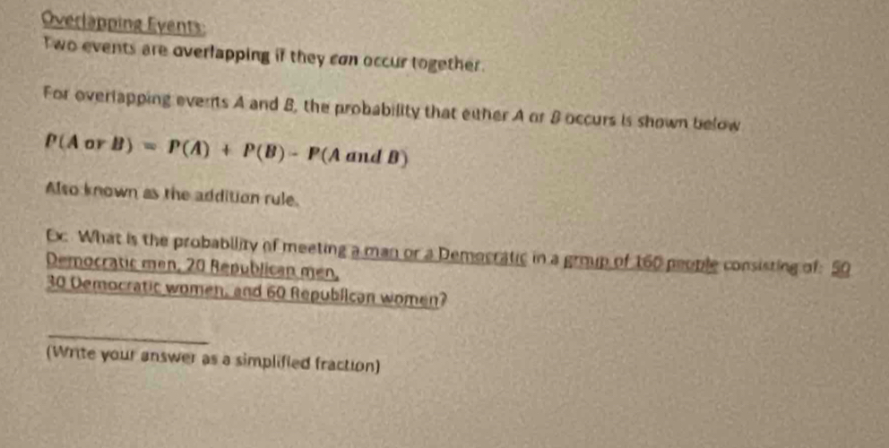 Overlapping Events: 
Two events are overlapping if they con occur together. 
For overlapping events A and B, the probability that either A or 8 occurs is shown below
P(AorB)=P(A)+P(B)-P(AandB)
Also known as the addition rule. 
Ex. What is the probability of meeting a man or a Democratic in a group of 160 people consisting of: 50
Democratic men, 20 Republican men,
30 Democratic women, and 60 Republican women? 
_ 
(Write your answer as a simplified fraction)