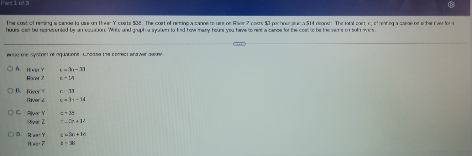 The cost of renting a canoe to use on River Y costs $38. The cost of renting a canoe to use on River Z costs $3 per hour plus a $14 deposit. The total cost, c, of renting a canoe on either river for n
hours can be represented by an equation. Write and graph a system to find how many hours you have to rent a canoe for the cost to be the same on both rivers.
write the system or equations. Choose the correct answer below.
A. River Y c=3n-38
River Z c=14
B. River Y c=38
River Z c=3n-14
C. River Y c=38
River Z c=3n+14
D. River Y c=3n+14
River Z c=38