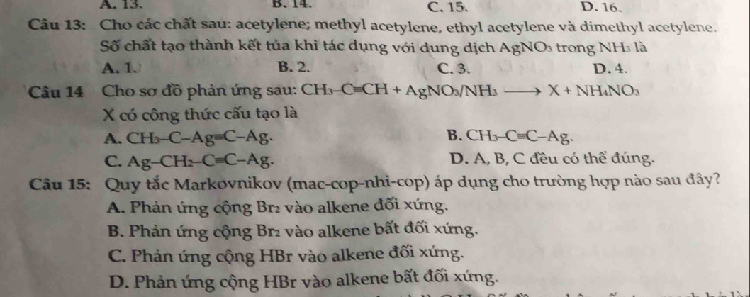 A. 13. B. 14. C. 15. D. 16.
Câu 13: Cho các chất sau: acetylene; methyl acetylene, ethyl acetylene và dimethyl acetylene.
Số chất tạo thành kết tủa khi tác dụng với dung dịch AgNO_3 trong NH₃ là
A. 1. B. 2. C. 3. D. 4.
Câu 14 Cho sơ đồ phản ứng sau: CH_3-Cequiv CH+AgNO_3/NH_3to X+NH_4NO_3
X có công thức cấu tạo là
B.
A. CH_3-C-Ag=C-Ag. CH_3-Cequiv C-Ag.
C. Ag-CH_2-C=C-Ag. D. A, B, C đều có thể đúng.
Câu 15: Quy tắc Markovnikov (mac-cop-nhi-cop) áp dụng cho trường hợp nào sau đây?
A. Phản ứng cộng Br₂ vào alkene đối xứng.
B. Phản ứng cộng Br₂ vào alkene bất đối xứng.
C. Phản ứng cộng HBr vào alkene đối xứng.
D. Phản ứng cộng HBr vào alkene bất đối xứng.