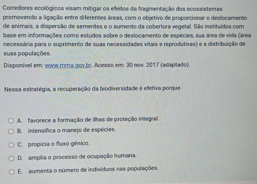 Corredores ecológicos visam mitigar os efeitos da fragmentação dos ecossistemas
promovendo a ligação entre diferentes áreas, com o objetivo de proporcionar o deslocamento
de animais, a dispersão de sementes e o aumento da cobertura vegetal. São instituídos com
base em informações como estudos sobre o deslocamento de espécies, sua área de vida (área
necessária para o suprimento de suas necessidades vitais e reprodutivas) e a distribuição de
suas populações.
Disponível em: www.mma.gov.br. Acesso em: 30 nov. 2017 (adaptado).
Nessa estratégia, a recuperação da biodiversidade é efetiva porque
A. favorece a formação de ilhas de proteção integral.
B. intensifica o manejo de espécies.
C. propicia o fluxo gênico.
D. amplia o processo de ocupação humana.
E aumenta o número de indivíduos nas populações.