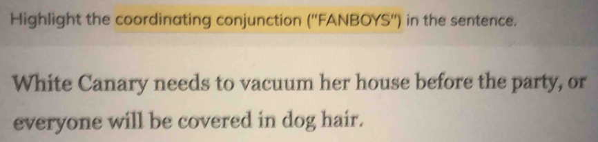 Highlight the coordinating conjunction (''FANBOYS'') in the sentence. 
White Canary needs to vacuum her house before the party, or 
everyone will be covered in dog hair.