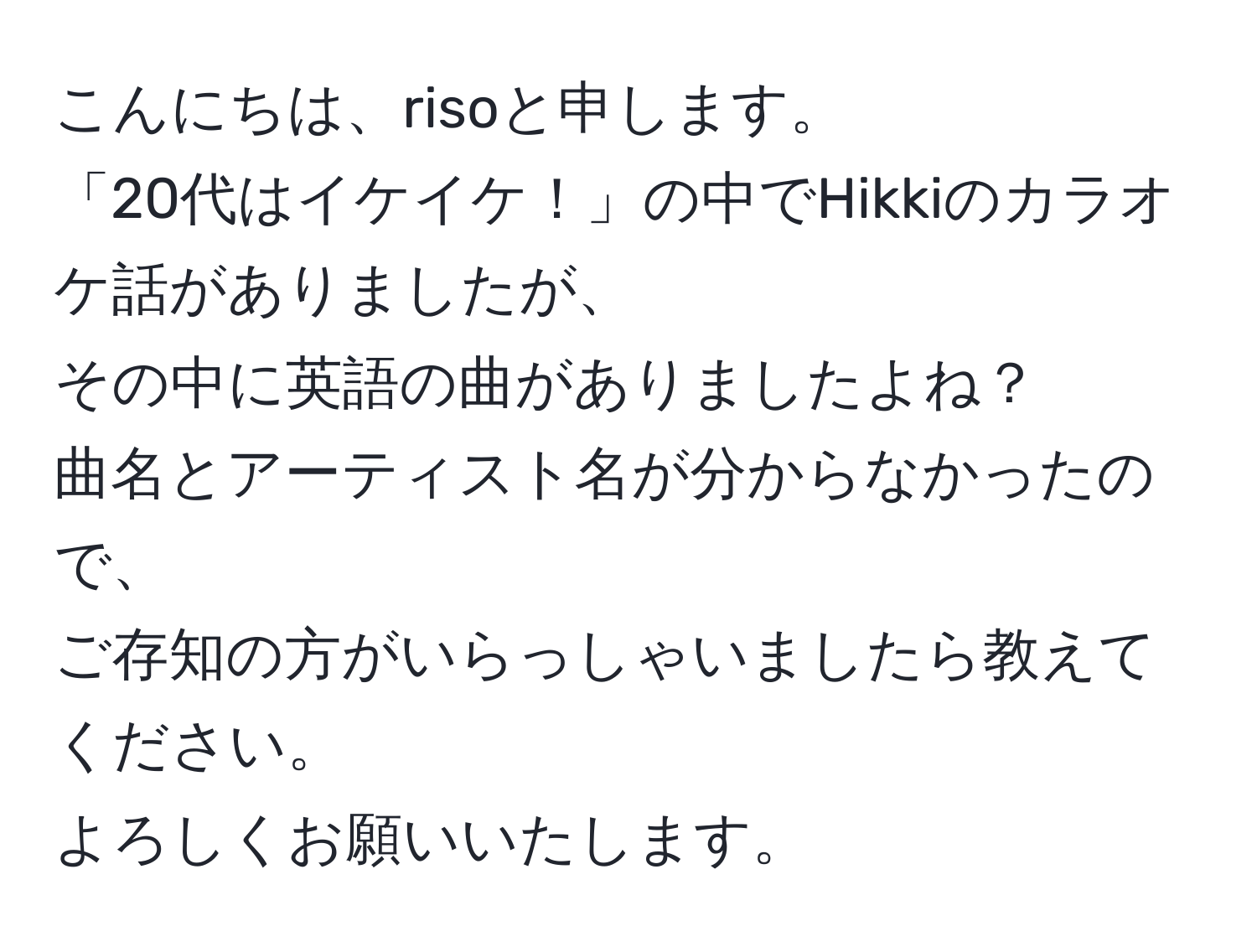 こんにちは、risoと申します。  
「20代はイケイケ！」の中でHikkiのカラオケ話がありましたが、  
その中に英語の曲がありましたよね？  
曲名とアーティスト名が分からなかったので、  
ご存知の方がいらっしゃいましたら教えてください。  
よろしくお願いいたします。