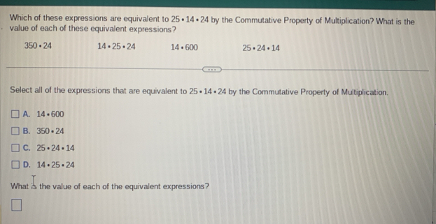 Which of these expressions are equivalent to 25· 14· 24 by the Commutative Property of Multiplication? What is the
value of each of these equivalent expressions?
350· 24 14· 25· 24 14· 600 25· 24· 14
Select all of the expressions that are equivalent to 25· 14· 24 by the Commutative Property of Multiplication.
A. 14· 600
B. 350· 24
C. 25· 24· 14
D. 14· 25· 24
What is the value of each of the equivalent expressions?