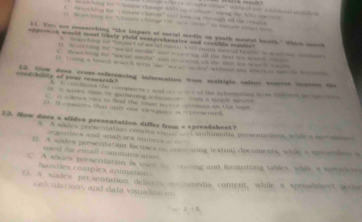 search reault?
Ullge effects or agriculture'' without ane additional modifers
l Searching for "climate change AND agr culture" using the AND opecnr
C Searching for “iimate change' and looking through all the resulis
D. Searching for 'cEmate change OR ag s alture" to include either term
21. Yom are researching “the impact of social media on youth mental health.” Which search
appreech would most likely yield comprehensive and credible results?
A. Searching for "impact of social medi AND youth mental health" in as ademy datalme
UE. Scarching for "social media" and reviewing all the first ten search resuds.
C. Searching for “social media” and reviewing all the first ten warch resalt
D. Using a broed search term like "socud mcdia" without any liters or spectle leve n M
cred bility of your research? 12. How does cross-referencing information from multiple online sources impreve the
A. It confirms the consistency and accutcy of the information from diferent perspectives
B. It s ives time by gathering information from a single source
C it a llows you to find the most recent opmions on the lopic.
D. It ensures that only one viewpoin is represented.
13. How does a slides presentation differ from a spreadsheet?
A. A slides presentation creates visual and multimedia presentations, while a spreadshwet
org a nizes and analyzes numeric l da 
B. A siides presentation locuses on orgatizing textual cocuments, while a spreaisheer is
used for email communication
C. A slides presenitation is used for reating and formatting tables, while a spreadshee
handles complex animations
D. A slides presentation delivers muntmedia content, while a spreadshect perior
calculations and data visualization
2 8