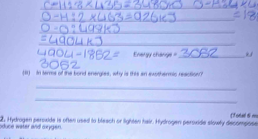 Eriergy charge_ 
(III) In terms of the bond energies; why is this an exothermic reaction 
_ 
_ 
[1 c á 1 r 
2. Hydrogen peroxide is often used to bleach or lighten hair. Hydrogen peroxide slowly decompose 
oduce water and oxygen.