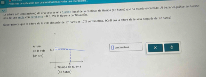 Problema de aplicación con una función lineal: Hallar una coordenada... 
La altura (en centímetros) de una vela es una función lineal de la cantidad de tiempo (en horas) que ha estado encendida. Al trazar el gráfico, la función 
nos da una recta con pendiente -0.5. Ver la figura a continuación. 
Supongamos que la altura de la vela después de 17 horas es 17.5 centímetros. ¿Cuál era la altura de la vela después de 12 horas?
centímetros
5