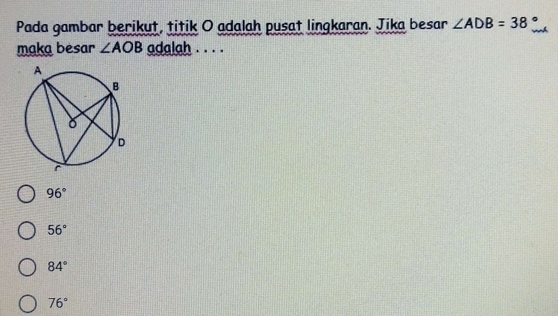 Pada gambar berikut, titik O adalah pusat lingkaran. Jika besar ∠ ADB=38°
maka besar ∠ AOB adalah . . . .
96°
56°
84°
76°