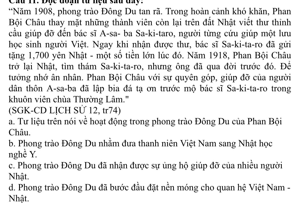 Cầu 11. Độc đoạn từ nệu sau đay.
“Năm 1908, phong trào Đông Du tan rã. Trong hoàn cảnh khó khăn, Phan
Bội Châu thay mặt những thành viên còn lại trên đất Nhật viết thư thỉnh
cầu giúp đỡ đến bác sĩ A-sa- ba Sa-ki-taro, người từng cứu giúp một lưu
học sinh người Việt. Ngay khi nhận được thư, bác sĩ Sa-ki-ta-ro đã gửi
tặng 1,700 yên Nhật - một số tiền lớn lúc đó. Năm 1918, Phan Bội Châu
trở lại Nhật, tìm thám Sa-ki-ta-ro, nhưng ông đã qua đời trước đó. Để
tướng nhớ ân nhân. Phan Bội Châu với sự quyên góp, giúp đỡ của người
dân thôn A-sa-ba đã lập bia đá tạ ơn trước mộ bác sĩ Sa-ki-ta-ro trong
khuôn viên chùa Thường Lâm.''
(SGK-CD LỊCH SÜ 12, tr74)
a. Tư liệu trên nói về hoạt động trong phong trào Đông Du của Phan Bội
Châu.
b. Phong trào Đông Du nhằm đưa thanh niên Việt Nam sang Nhật học
nghề Y.
c. Phong trào Đông Du đã nhận được sự ủng hộ giúp đỡ của nhiều người
Nhật.
d. Phong trào Đông Du đã bước đầu đặt nền móng cho quan hệ Việt Nam -
Nhật.