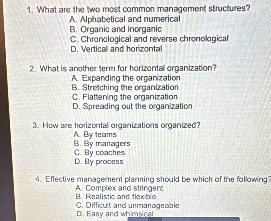 What are the two most common management structures?
A. Alphabetical and numerical
B. Organic and inorganic
C. Chronological and reverse chronological
D. Vertical and horizontal
2. What is another term for horizontal organization?
A. Expanding the organization
B. Stretching the organization
C. Flattening the organization
D. Spreading out the organization
3. How are horizontal organizations organized?
A. By teams
B. By managers
C. By coaches
D. By process
4. Effective management planning should be which of the following?
A. Complex and stringent
B. Realistic and flexible
C. Difficult and unmanageable
D. Easy and whimsical