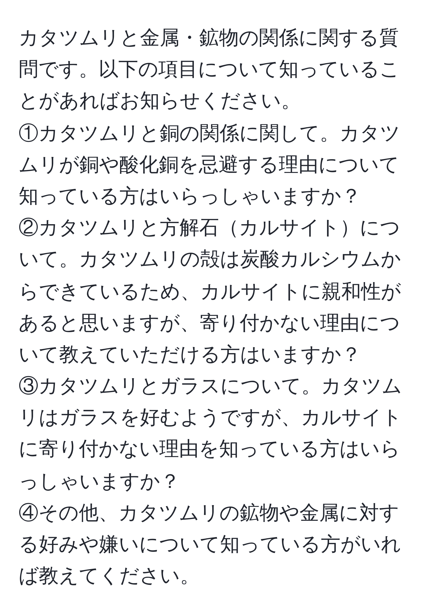 カタツムリと金属・鉱物の関係に関する質問です。以下の項目について知っていることがあればお知らせください。  
①カタツムリと銅の関係に関して。カタツムリが銅や酸化銅を忌避する理由について知っている方はいらっしゃいますか？  
②カタツムリと方解石カルサイトについて。カタツムリの殻は炭酸カルシウムからできているため、カルサイトに親和性があると思いますが、寄り付かない理由について教えていただける方はいますか？  
③カタツムリとガラスについて。カタツムリはガラスを好むようですが、カルサイトに寄り付かない理由を知っている方はいらっしゃいますか？  
④その他、カタツムリの鉱物や金属に対する好みや嫌いについて知っている方がいれば教えてください。