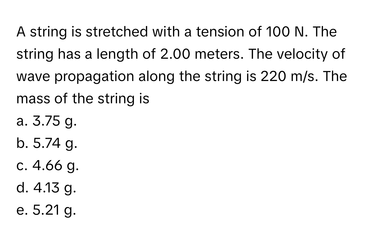 A string is stretched with a tension of 100 N. The string has a length of 2.00 meters. The velocity of wave propagation along the string is 220 m/s. The mass of the string is 

a. 3.75 g.
b. 5.74 g.
c. 4.66 g.
d. 4.13 g.
e. 5.21 g.