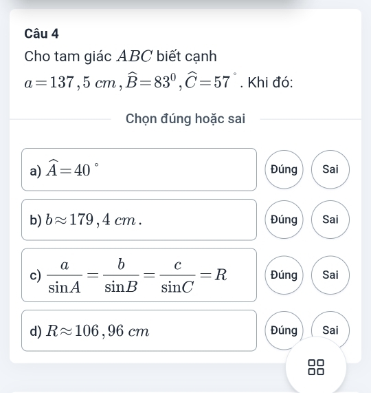 Cho tam giác ABC biết cạnh
a=137, 5cm, widehat B=83°, widehat C=57°. Khi đó:
Chọn đúng hoặc sai
a) widehat A=40° Đúng Sai
b) bapprox 179,4cm. Đúng Sai
c)  a/sin A = b/sin B = c/sin C =R Đúng Sai
d) Rapprox 106,96cm Đúng Sai