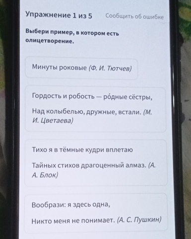 Упражнение 1 из 5 Cообщить о6 ошибке 
Выбери πример, в котором есть 
олицеворение. 
Минуты роковые (Ф. И. Тюотчев) 
Γορдосτь и робосτь — рόдные сёстры, 
Над колыбелью, дружные, встали. (М. 
И. Цветаева) 
Τίхο я в тёмные Κудри вπлетаю 
Τайныιх стихοв драгоценный алмаз. (Α. 
А. Блок) 
Вообрази: я здесь одна, 
Никто меня не лонимает. (А. С. Пушкин)