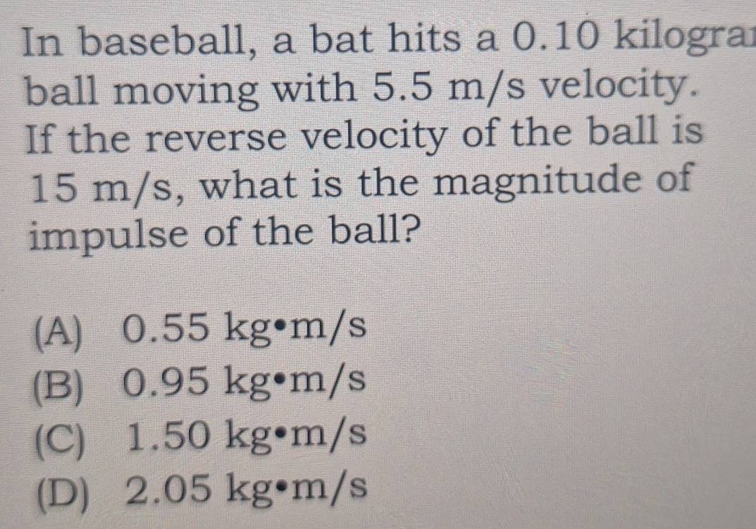 In baseball, a bat hits a 0.10 kilograi
ball moving with 5.5 m/s velocity.
If the reverse velocity of the ball is
15 m/s, what is the magnitude of
impulse of the ball?
(A) 0.55 kg•m/s
(B) 0.95 kg•m/s
(C) 1.50 kg•m/s
(D) 2.05 kg•m/s