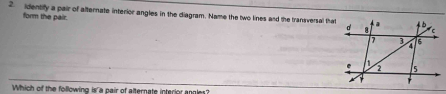 dentify a pair of alternate interior angles in the diagram. Name the two lines and the transversal that 
form the pair. 
Which of the following is a pair of alternate interior angles?