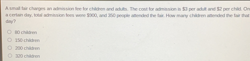 A small fair charges an admission fee for children and adults. The cost for admission is $3 per adult and $2 per child. On
a certain day, total admission fees were $900, and 350 people attended the fair. How many children attended the fair that
day?
80 children
150 children
200 children
320 children