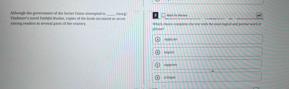 Although the government of the Soviet Union attempted to _Georgi 3 Mark for Review
Vladimov's novel Faithful Ruslan, copies of the book circulated in secret
among readers in several parts of the country. Which choice completes the text with the most logical and precise word or
phrase?
replicate
B import
C suppress
critique