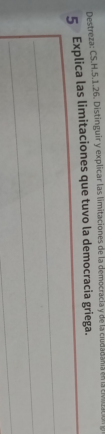 Destreza: CS.H.5.1.26. Distinguir y explicar las limitaciones de la democracia y de la ciudadanía en la civilización gr 
5 Explica las limitaciones que tuvo la democracia griega. 
_ 
_ 
_