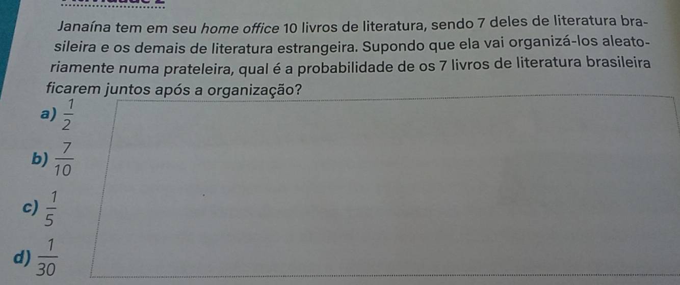 Janaína tem em seu home office 10 livros de literatura, sendo 7 deles de literatura bra-
sileira e os demais de literatura estrangeira. Supondo que ela vai organizá-los aleato-
riamente numa prateleira, qual é a probabilidade de os 7 livros de literatura brasileira
ficarem juntos após a organização?
a)  1/2 
b)  7/10 
c)  1/5 
d)  1/30 