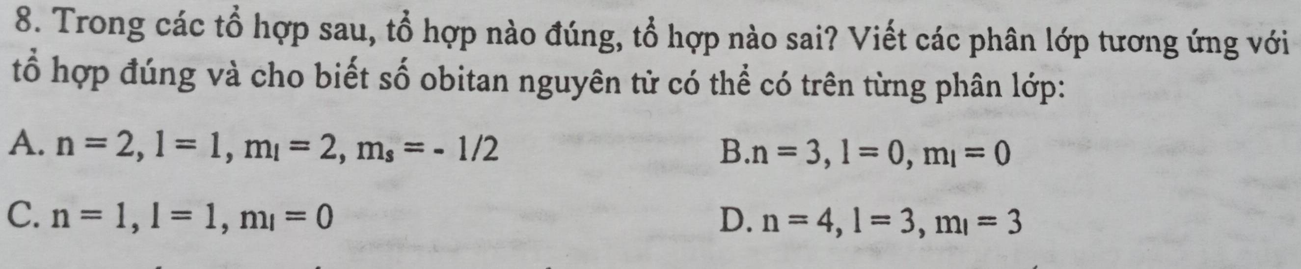 Trong các tổ hợp sau, tổ hợp nào đúng, tổ hợp nào sai? Viết các phân lớp tương ứng với
tổ hợp đúng và cho biết số obitan nguyên tử có thể có trên từng phân lớp:
A. n=2, l=1, m_l=2, m_s=-1/2
B. n=3, l=0, m_l=0
C. n=1, l=1, m_l=0 D. n=4, l=3, m_l=3