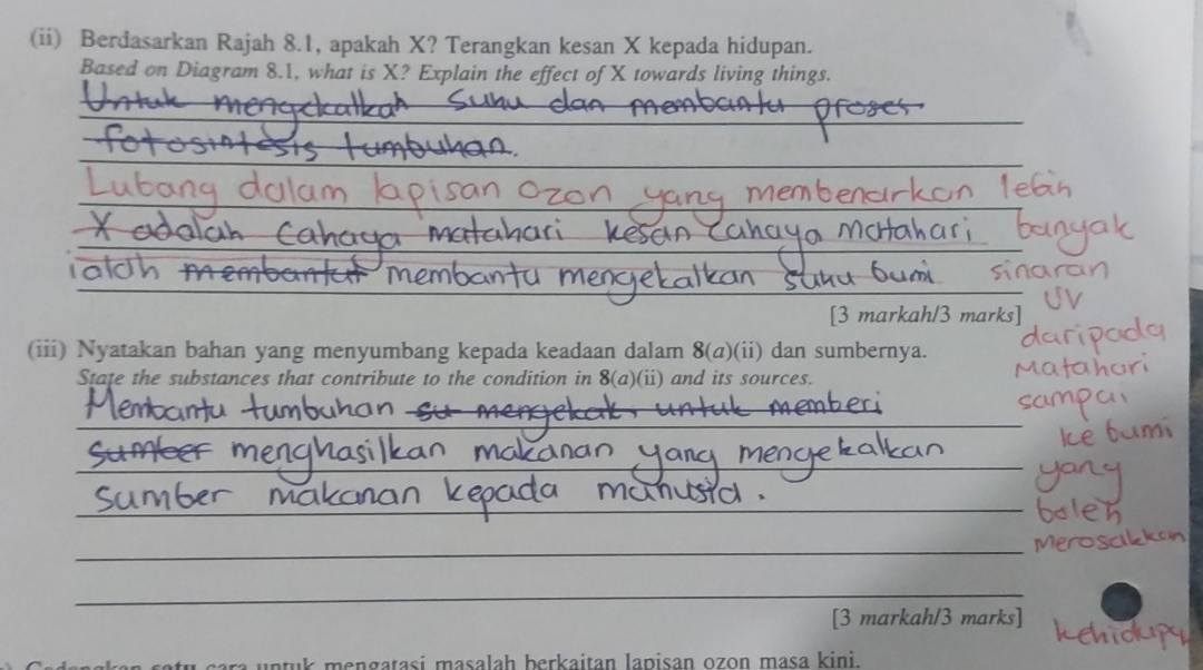 (ii) Berdasarkan Rajah 8.1, apakah X? Terangkan kesan X kepada hidupan. 
Based on Diagram 8.1, what is X? Explain the effect of X towards living things. 
_ 
_ 
_ 
_ 
_ 
_ 
_ 
_ 
[3 markah/3 marks] 
(iii) Nyatakan bahan yang menyumbang kepada keadaan dalam 8(a) (i) dan sumbernya. 
State the substances that contribute to the condition in 8(a)(ii) and its sources. 
_ 
_ 
_ 
_ 
_ 
_ 
[3 markah/3 marks] 
n u e n a ta si masalah berkaitan lapisan ozon masa kini.