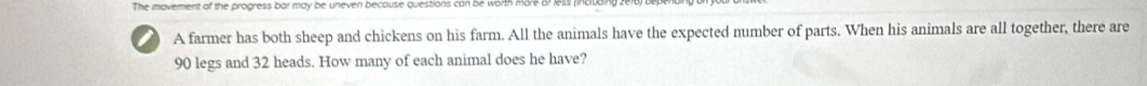 The movement of the progress bar may be uneven because questions can be worth more o? 153 (i 
i A farmer has both sheep and chickens on his farm. All the animals have the expected number of parts. When his animals are all together, there are
90 legs and 32 heads. How many of each animal does he have?