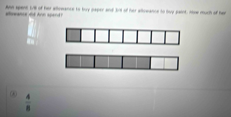 Ann spent 1/8 of her allowance to buy paper and 3/4 of her allowance to buy paint. How much of her 
allowance did Ann spend?
 4/8 