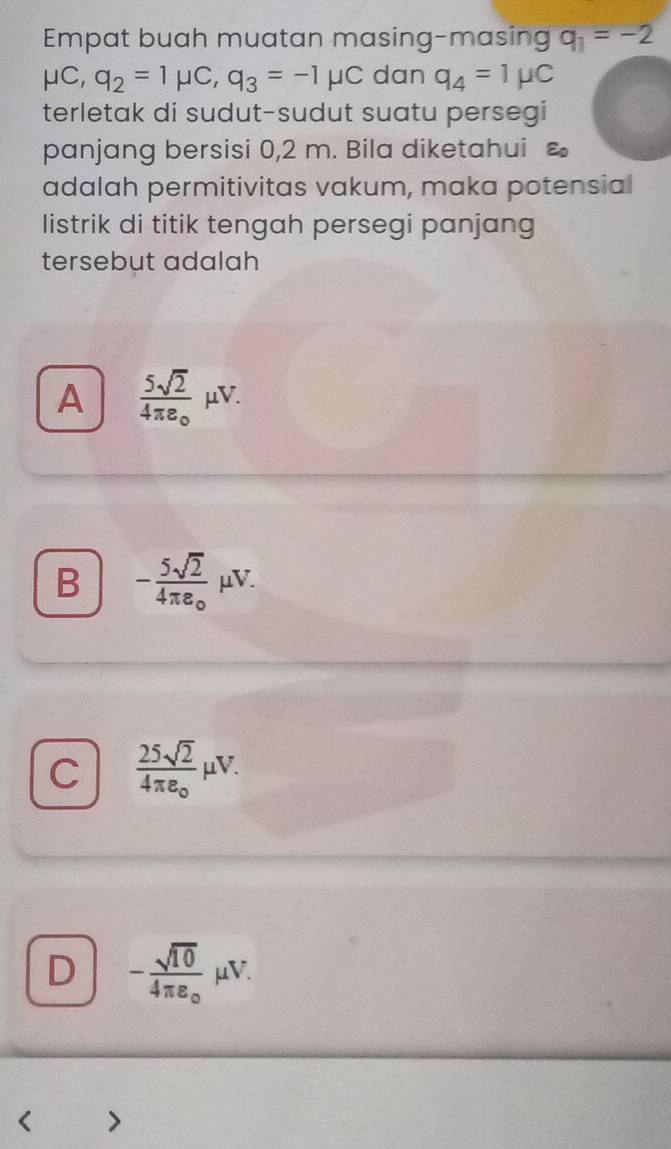 Empat buah muatan masing-masing q_1=-2
mu C, q_2=1mu C, q_3=-1mu C dan q_4=1mu C
terletak di sudut-sudut suatu persegi
panjang bersisi 0,2 m. Bila diketahui varepsilon _0
adalah permitivitas vakum, maka potensial
listrik di titik tengah persegi panjang
tersebut adalah
A frac 5sqrt(2)4π e_circ mu V.
B -frac 5sqrt(2)4π e_0 μV.
C  25sqrt(2)/4π varepsilon  mu Vmu V.
D -frac sqrt(10)4π varepsilon _o μV.
>