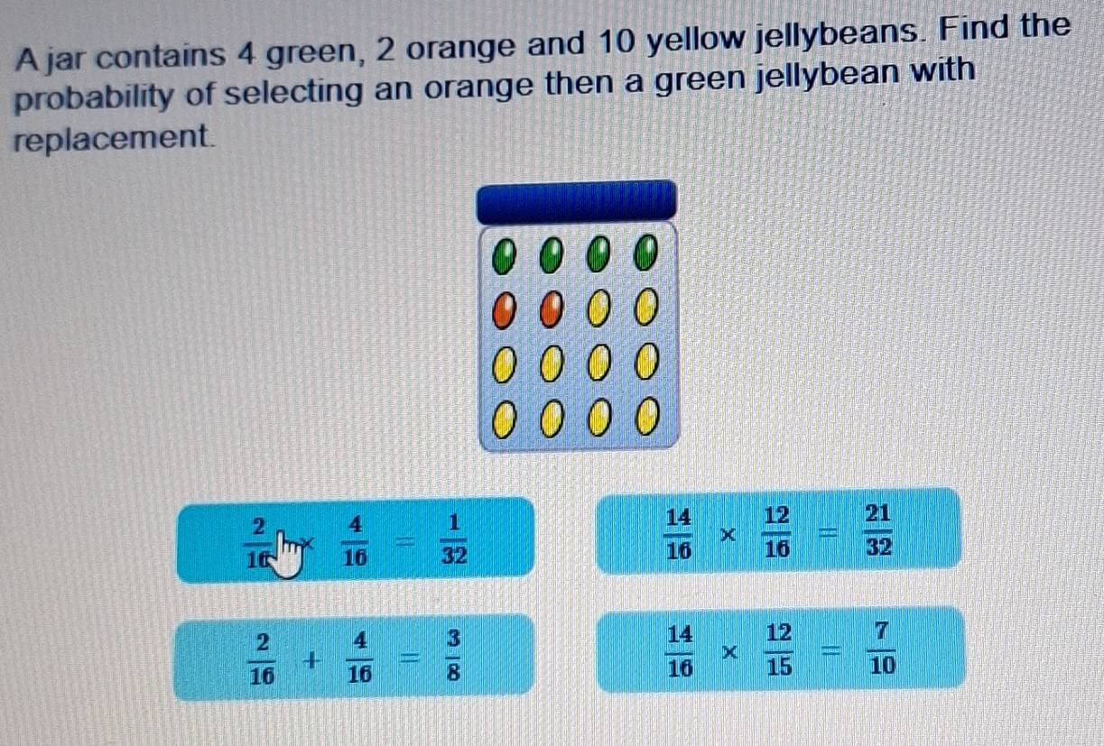 A jar contains 4 green, 2 orange and 10 yellow jellybeans. Find the
probability of selecting an orange then a green jellybean with
replacement.
 2/16 [hgamma  4/16 = 1/32 
 14/16 *  12/16 = 21/32 
 2/16 + 4/16 = 3/8 
 14/16 *  12/15 = 7/10 