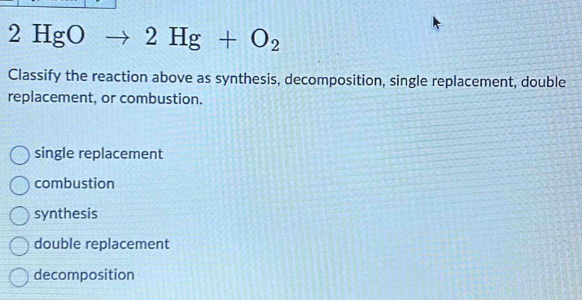 2HgO 2Hg+O_2
Classify the reaction above as synthesis, decomposition, single replacement, double
replacement, or combustion.
single replacement
combustion
synthesis
double replacement
decomposition