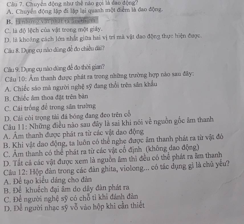 Chuyển động như thể nào gọi là dao động?
A. Chuyển động lặp đi lặp lại quanh một điểm là dao động.
B. là những vật phát rả âm thanh.
C. là độ lệch của vật trong một giây.
D. là khoảng cách lớn nhất giữa hai vị trí mà vật dao động thực hiện được.
Câu 8. Dụng cụ nào dùng để đo chiều dài?
Câu 9. Dụng cụ nào dùng để đo thời gian?
Câu 10: Âm thanh được phát ra trong những trường hợp nào sau đây:
A. Chiếc sáo mà người nghệ sỹ đang thổi trên sân khấu
B. Chiếc âm thoa đặt trên bàn
C. Cái trống để trong sân trường
D. Cái còi trọng tài đá bóng đang đeo trên cổ
Câu 11: Những điều nào sau đây là sai khi nói về nguồn gốc âm thanh
A. Âm thanh được phát ra từ các vật dao động
B. Khi vật dao động, ta luôn có thể nghe được âm thanh phát ra từ vật đó
C. Âm thanh có thể phát ra từ các vật cố định (không dao động)
D. Tất cả các vật được xem là nguồn âm thì đều có thể phát ra ầm thanh
Câu 12: Hộp đàn trong các đàn ghita, violong... có tác dụng gì là chủ yếu?
A. Để tạo kiều dáng cho đàn
B. Để khuếch đại âm do dây đàn phát ra
C. Để người nghệ sỹ có chỗ tì khi đánh đàn
D. Để người nhạc sỹ vỗ vào hộp khi cần thiết