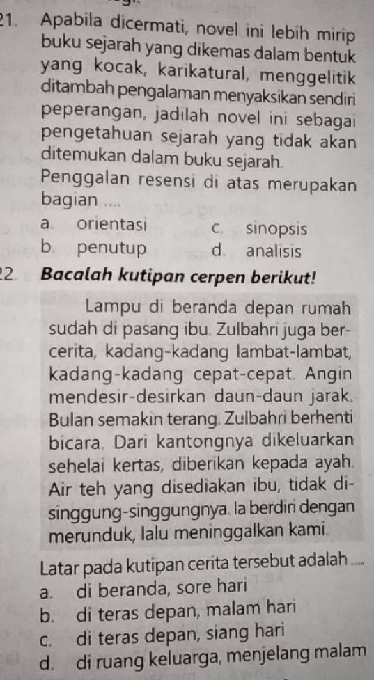 Apabila dicermati, novel ini lebih mirip
buku sejarah yang dikemas dalam bentuk
yang kocak, karikatural, menggelitik
ditambah pengalaman menyaksikan sendiri
peperangan, jadilah novel ini sebagai
pengetahuan sejarah yang tidak akan 
ditemukan dalam buku sejarah
Penggalan resensi di atas merupakan
bagian ..
a orientasi c. sinopsis
b penutup d analisis
2. Bacalah kutipan cerpen berikut!
Lampu di beranda depan rumah
sudah di pasang ibu. Zulbahri juga ber-
cerita, kadang-kadang lambat-lambat,
kadang-kadang cepat-cepat. Angin
mendesir-desirkan daun-daun jarak.
Bulan semakin terang. Zulbahri berhenti
bicara. Dari kantongnya dikeluarkan
sehelai kertas, diberikan kepada ayah.
Air teh yang disediakan ibu, tidak di-
singgung-singgungnya. la berdiri dengan
merunduk, Ialu meninggalkan kami.
Latar pada kutipan cerita tersebut adalah ....
a. di beranda, sore hari
b. di teras depan, malam hari
c. di teras depan, siang hari
d. di ruang keluarga, menjelang malam